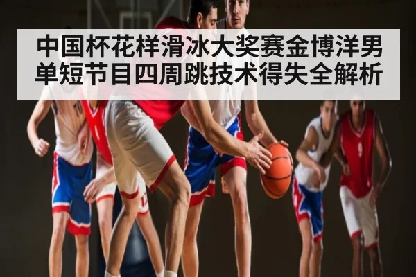 中国杯花样滑冰大奖赛金博洋男单短节目四周跳技术得失全解析