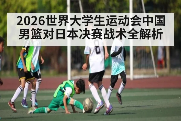 2026世界大学生运动会中国男篮对日本决赛战术全解析
