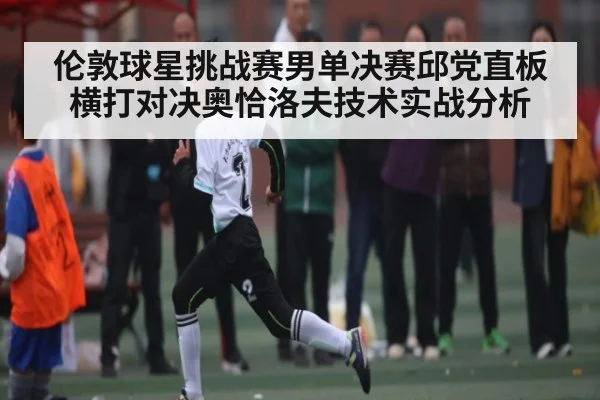 伦敦球星挑战赛男单决赛邱党直板横打对决奥恰洛夫技术实战分析