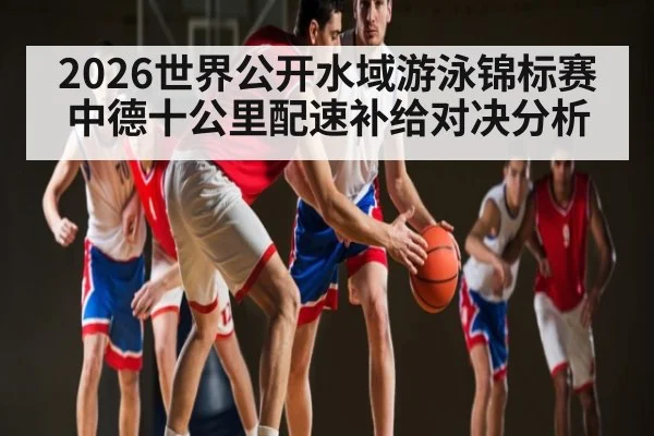 2026世界公开水域游泳锦标赛中德十公里配速补给对决分析